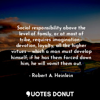 Social responsibility above the level of family, or at most of tribe, requires imagination-- devotion, loyalty, all the higher virtues -- which a man must develop himself; if he has them forced down him, he will vomit them out.
