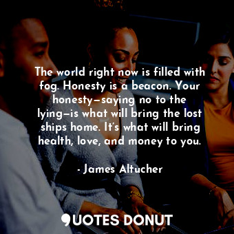 The world right now is filled with fog. Honesty is a beacon. Your honesty—saying no to the lying—is what will bring the lost ships home. It’s what will bring health, love, and money to you.