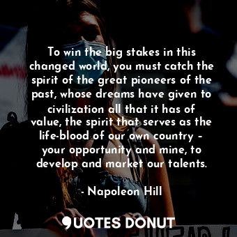 To win the big stakes in this changed world, you must catch the spirit of the great pioneers of the past, whose dreams have given to civilization all that it has of value, the spirit that serves as the life-blood of our own country – your opportunity and mine, to develop and market our talents.