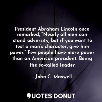 President Abraham Lincoln once remarked, “Nearly all men can stand adversity, but if you want to test a man’s character, give him power.” Few people have more power than an American president. Being the so-called leader