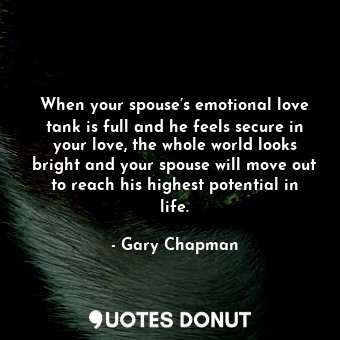 When your spouse’s emotional love tank is full and he feels secure in your love, the whole world looks bright and your spouse will move out to reach his highest potential in life.