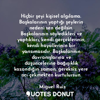 Hiçbir şeyi kişisel algılama. Başkalarının yaptığı şeylerin nedeni sen değilsin. Başkalarının söyledikleri ve yaptıkları, kendi gerçeklerinin, kendi hayallerinin bir yansımasıdır. Başkalarının davranışlarına ve düşüncelerine bağışıklık kazandığın zaman, gereksiz yere acı çekmekten kurtulursun.