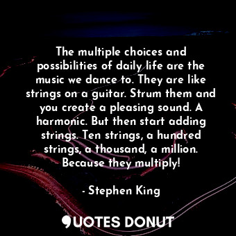 The multiple choices and possibilities of daily life are the music we dance to. They are like strings on a guitar. Strum them and you create a pleasing sound. A harmonic. But then start adding strings. Ten strings, a hundred strings, a thousand, a million. Because they multiply!