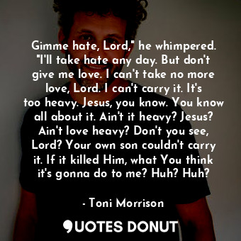 Gimme hate, Lord," he whimpered. "I'll take hate any day. But don't give me love. I can't take no more love, Lord. I can't carry it. It's too heavy. Jesus, you know. You know all about it. Ain't it heavy? Jesus? Ain't love heavy? Don't you see, Lord? Your own son couldn't carry it. If it killed Him, what You think it's gonna do to me? Huh? Huh?