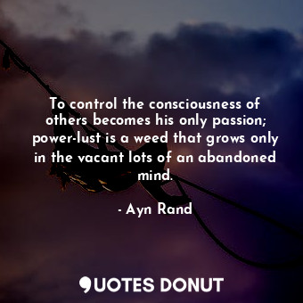 To control the consciousness of others becomes his only passion; power-lust is a weed that grows only in the vacant lots of an abandoned mind.