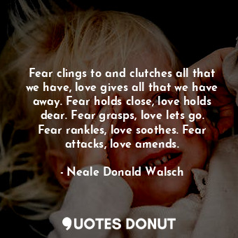 Fear clings to and clutches all that we have, love gives all that we have away. Fear holds close, love holds dear. Fear grasps, love lets go. Fear rankles, love soothes. Fear attacks, love amends.