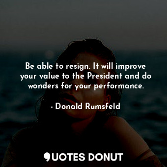 Be able to resign. It will improve your value to the President and do wonders for your performance.