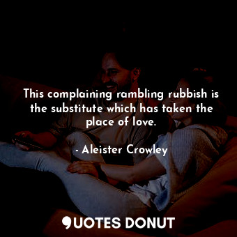 This complaining rambling rubbish is the substitute which has taken the place of love.