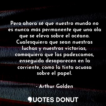  Pero ahora sé que nuestro mundo no es nunca más permanente que una ola que se el... - Arthur Golden - Quotes Donut