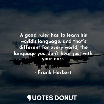 A good ruler has to learn his world's language, and that's different for every world, the language you don't hear just with your ears.