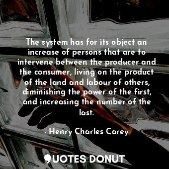 The system has for its object an increase of persons that are to intervene between the producer and the consumer, living on the product of the land and labour of others, diminishing the power of the first, and increasing the number of the last.