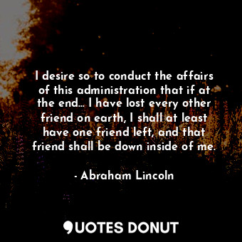 I desire so to conduct the affairs of this administration that if at the end... I have lost every other friend on earth, I shall at least have one friend left, and that friend shall be down inside of me.