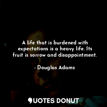 A life that is burdened with expectations is a heavy life. Its fruit is sorrow and disappointment.