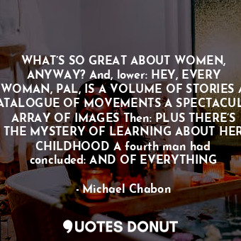 WHAT’S SO GREAT ABOUT WOMEN, ANYWAY? And, lower: HEY, EVERY WOMAN, PAL, IS A VOLUME OF STORIES A CATALOGUE OF MOVEMENTS A SPECTACULAR ARRAY OF IMAGES Then: PLUS THERE’S THE MYSTERY OF LEARNING ABOUT HER CHILDHOOD A fourth man had concluded: AND OF EVERYTHING