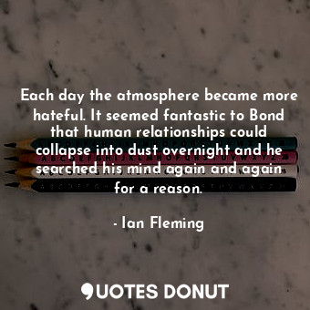 Each day the atmosphere became more hateful. It seemed fantastic to Bond that human relationships could collapse into dust overnight and he searched his mind again and again for a reason.