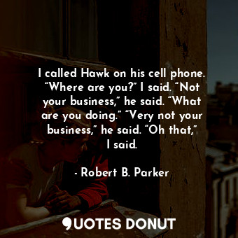 I called Hawk on his cell phone. “Where are you?” I said. “Not your business,” he said. “What are you doing.” “Very not your business,” he said. “Oh that,” I said.