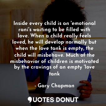 Inside every child is an 'emotional rani's waiting to be filled with love. When a child really feels loved, he will develop normally but when the love tank is empty, the child will misbehave. Much of the misbehavior of children is motivated by the cravings of an empty 'love tank