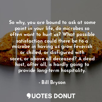 So why, you are bound to ask at some point in your life, do microbes so often want to hurt us? What possible satisfaction could there be to a microbe in having us grow feverish or chilled, or disfigured with sores, or above all deceased? A dead host, after all, is hardly going to provide long-term hospitality.