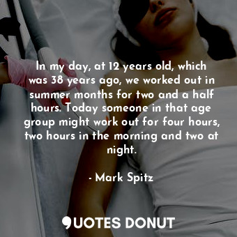 In my day, at 12 years old, which was 38 years ago, we worked out in summer months for two and a half hours. Today someone in that age group might work out for four hours, two hours in the morning and two at night.