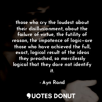 those who cry the loudest about their disillusionment, about the failure of virtue, the futility of reason, the impotence of logic—are those who have achieved the full, exact, logical result of the ideas they preached, so mercilessly logical that they dare not identify it.