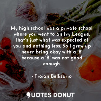 My high school was a private school where you went to an Ivy League. That&#39;s just what was expected of you and nothing less. So I grew up never being okay with a &#39;B&#39; because a &#39;B&#39; was not good enough.