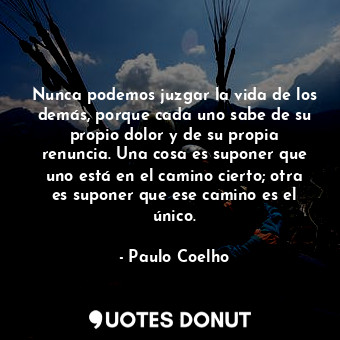 Nunca podemos juzgar la vida de los demás, porque cada uno sabe de su propio dolor y de su propia renuncia. Una cosa es suponer que uno está en el camino cierto; otra es suponer que ese camino es el único.