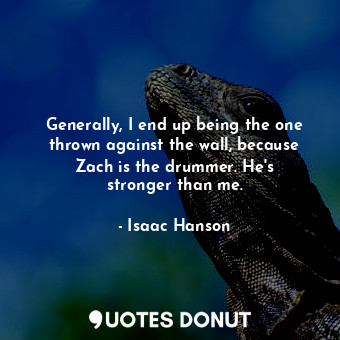 Generally, I end up being the one thrown against the wall, because Zach is the drummer. He&#39;s stronger than me.