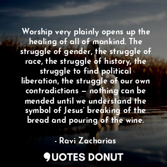 Worship very plainly opens up the healing of all of mankind. The struggle of gender, the struggle of race, the struggle of history, the struggle to find political liberation, the struggle of our own contradictions — nothing can be mended until we understand the symbol of Jesus’ breaking of the bread and pouring of the wine.