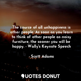 The source of all unhappiness is other people. As soon as you learn to think of other people as noisy furniture, the sooner you will be happy. - Wally's Keynote Speech