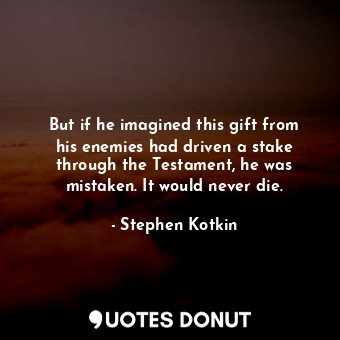 But if he imagined this gift from his enemies had driven a stake through the Testament, he was mistaken. It would never die.