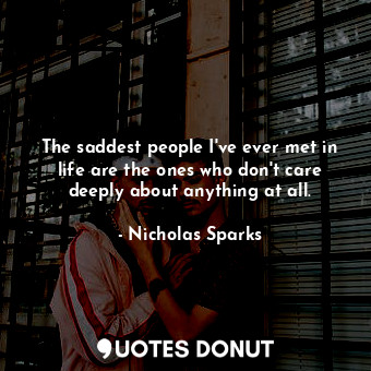 The saddest people I've ever met in life are the ones who don't care deeply about anything at all.