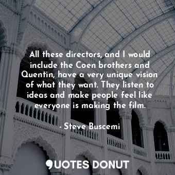 All these directors, and I would include the Coen brothers and Quentin, have a very unique vision of what they want. They listen to ideas and make people feel like everyone is making the film.