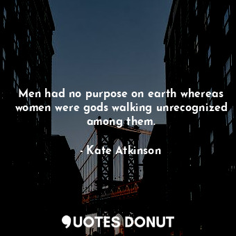 Men had no purpose on earth whereas women were gods walking unrecognized among them.