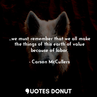 ...we must remember that we all make the things of this earth of value because of labor.