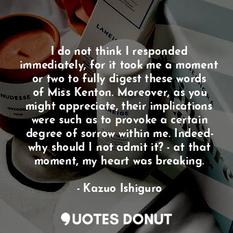 I do not think I responded immediately, for it took me a moment or two to fully digest these words of Miss Kenton. Moreover, as you might appreciate, their implications were such as to provoke a certain degree of sorrow within me. Indeed- why should I not admit it? - at that moment, my heart was breaking.