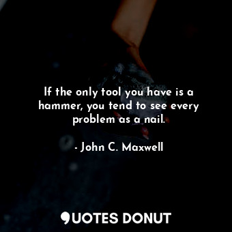 If the only tool you have is a hammer, you tend to see every problem as a nail.
