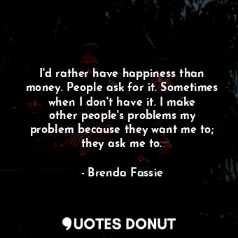 I&#39;d rather have happiness than money. People ask for it. Sometimes when I don&#39;t have it. I make other people&#39;s problems my problem because they want me to; they ask me to.