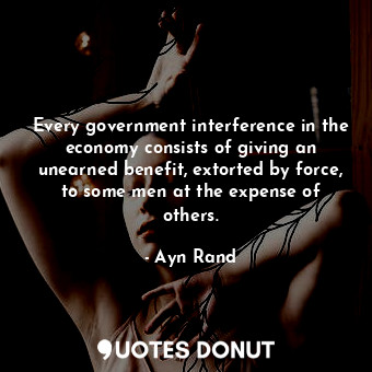 Every government interference in the economy consists of giving an unearned benefit, extorted by force, to some men at the expense of others.