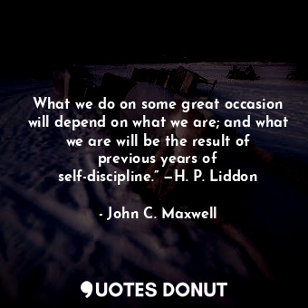 What we do on some great occasion will depend on what we are; and what we are will be the result of previous years of self-discipline.” —H. P. Liddon