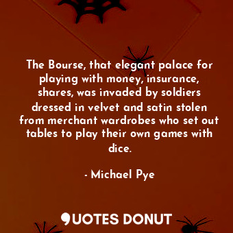 The Bourse, that elegant palace for playing with money, insurance, shares, was invaded by soldiers dressed in velvet and satin stolen from merchant wardrobes who set out tables to play their own games with dice.