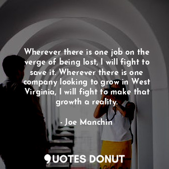 Wherever there is one job on the verge of being lost, I will fight to save it. Wherever there is one company looking to grow in West Virginia, I will fight to make that growth a reality.