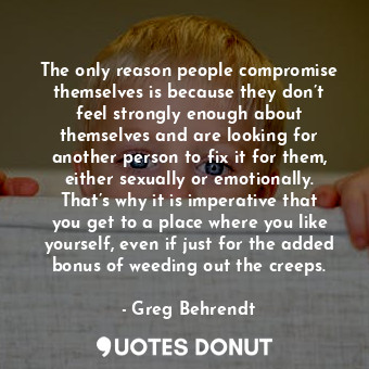 The only reason people compromise themselves is because they don’t feel strongly enough about themselves and are looking for another person to fix it for them, either sexually or emotionally. That’s why it is imperative that you get to a place where you like yourself, even if just for the added bonus of weeding out the creeps.