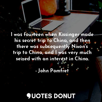 I was fourteen when Kissinger made his secret trip to China, and then there was subsequently Nixon&#39;s trip to China, and I was very much seized with an interest in China.