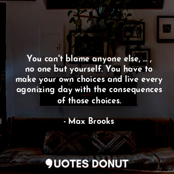 You can't blame anyone else, ... , no one but yourself. You have to make your own choices and live every agonizing day with the consequences of those choices.