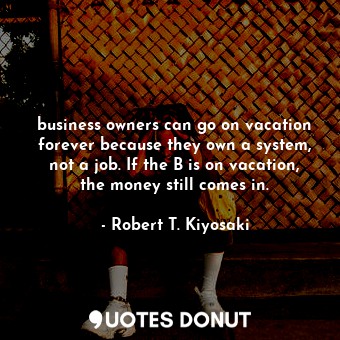 business owners can go on vacation forever because they own a system, not a job. If the B is on vacation, the money still comes in.