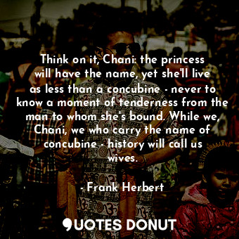 Think on it, Chani: the princess will have the name, yet she'll live as less than a concubine - never to know a moment of tenderness from the man to whom she's bound. While we, Chani, we who carry the name of concubine - history will call us wives.