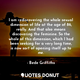 I am rediscovering the whole sexual dimension of life at the age of 86, really. And that also means discovering the feminine. So the whole of this dimension, which I had been seeking for a very long time, is now sort of opening itself up to me.