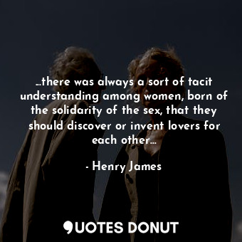 ...there was always a sort of tacit understanding among women, born of the solidarity of the sex, that they should discover or invent lovers for each other...