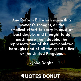  Any Reform Bill which is worth a moment&#39;s thought, or the smallest effort to... - John Bright - Quotes Donut