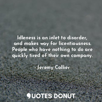 Idleness is an inlet to disorder, and makes way for licentiousness. People who have nothing to do are quickly tired of their own company.